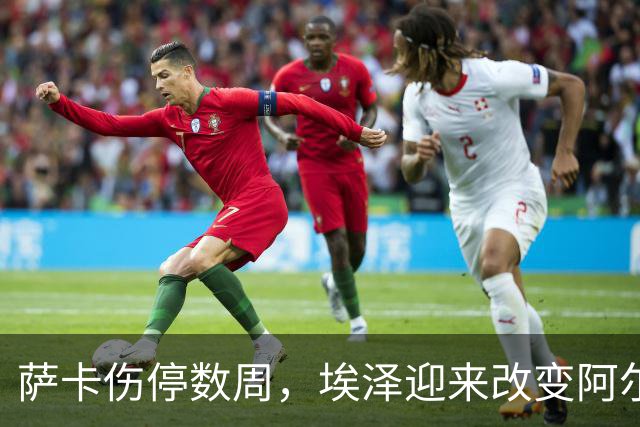 萨卡伤停数周，埃泽迎来改变阿尔特塔计划的窗口